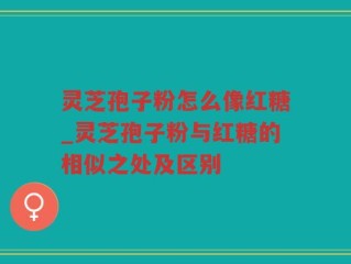 灵芝孢子粉怎么像红糖_灵芝孢子粉与红糖的相似之处及区别