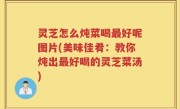 灵芝怎么炖菜喝最好呢图片(美味佳肴：教你炖出最好喝的灵芝菜汤)