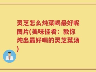 灵芝怎么炖菜喝最好呢图片(美味佳肴：教你炖出最好喝的灵芝菜汤)