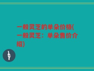 一般灵芝的单朵价格(一般灵芝：单朵售价介绍)