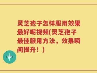 灵芝孢子怎样服用效果最好呢视频(灵芝孢子最佳服用方法，效果瞬间提升！)