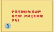 尹灵芝被称为(重返世界之巅：尹灵芝的辉煌岁月)