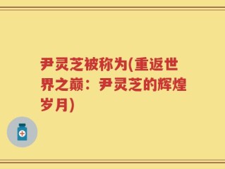 尹灵芝被称为(重返世界之巅：尹灵芝的辉煌岁月)