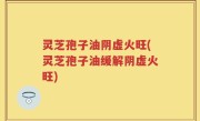 灵芝孢子油阴虚火旺(灵芝孢子油缓解阴虚火旺)