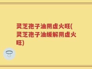 灵芝孢子油阴虚火旺(灵芝孢子油缓解阴虚火旺)