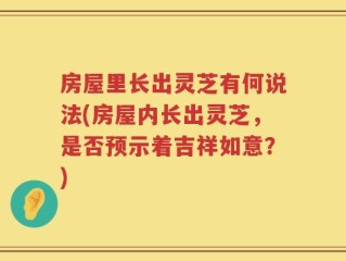 房屋里长出灵芝有何说法(房屋内长出灵芝，是否预示着吉祥如意？)