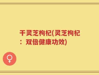 干灵芝枸杞(灵芝枸杞：双倍健康功效)