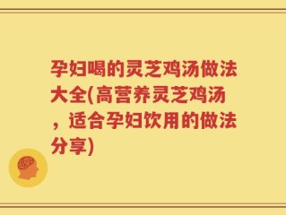 孕妇喝的灵芝鸡汤做法大全(高营养灵芝鸡汤，适合孕妇饮用的做法分享)