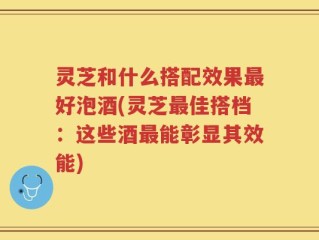 灵芝和什么搭配效果最好泡酒(灵芝最佳搭档：这些酒最能彰显其效能)