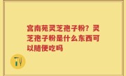 宫南苑灵芝孢子粉？灵芝孢子粉是什么东西可以随便吃吗