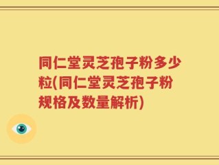 同仁堂灵芝孢子粉多少粒(同仁堂灵芝孢子粉规格及数量解析)