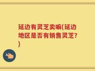 延边有灵芝卖嘛(延边地区是否有销售灵芝？)