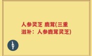 人参灵芝 鹿茸(三重滋补：人参鹿茸灵芝)