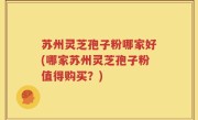 苏州灵芝孢子粉哪家好(哪家苏州灵芝孢子粉值得购买？)