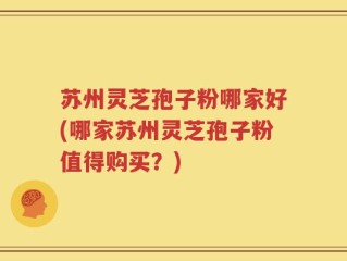 苏州灵芝孢子粉哪家好(哪家苏州灵芝孢子粉值得购买？)