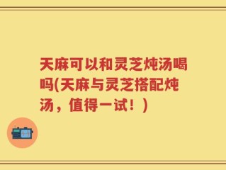 天麻可以和灵芝炖汤喝吗(天麻与灵芝搭配炖汤，值得一试！)