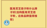医用灵芝孢子粉什么牌子好(选购医用灵芝孢子粉，这些品牌值得推荐)