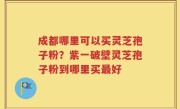 成都哪里可以买灵芝孢子粉？紫一破壁灵芝孢子粉到哪里买最好