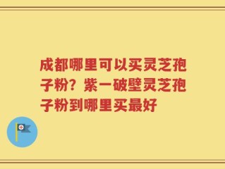 成都哪里可以买灵芝孢子粉？紫一破壁灵芝孢子粉到哪里买最好
