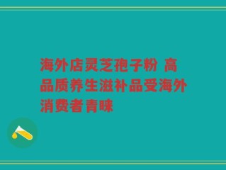 海外店灵芝孢子粉 高品质养生滋补品受海外消费者青睐