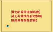 灵芝配黄芪抑制癌症(灵芝与黄芪组合对抑制癌症具有潜在作用)