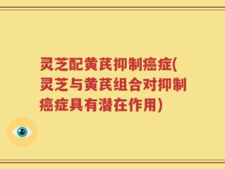 灵芝配黄芪抑制癌症(灵芝与黄芪组合对抑制癌症具有潜在作用)