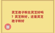 灵芝孢子粉比灵芝好吗？灵芝粉好，还是灵芝孢子粉好