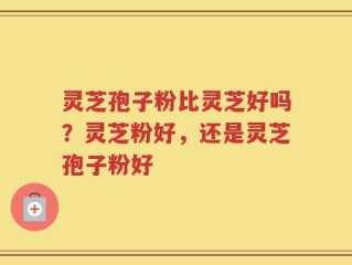灵芝孢子粉比灵芝好吗？灵芝粉好，还是灵芝孢子粉好