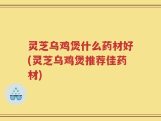 灵芝乌鸡煲什么药材好(灵芝乌鸡煲推荐佳药材)