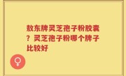 敖东牌灵芝孢子粉胶囊？灵芝孢子粉哪个牌子比较好