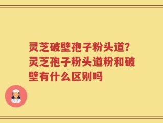 灵芝破壁孢子粉头道？灵芝孢子粉头道粉和破壁有什么区别吗