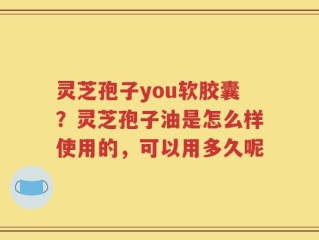 灵芝孢子you软胶囊？灵芝孢子油是怎么样使用的，可以用多久呢