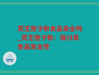 灵芝孢子粉食品安全吗_灵芝孢子粉：探讨其食品安全性