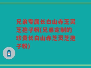 兄弟专属长白山赤芝灵芝孢子粉(兄弟定制的珍贵长白山赤芝灵芝孢子粉)