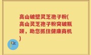 高山破壁灵芝孢子粉(高山灵芝孢子粉突破瓶颈，助您抓住健康商机)