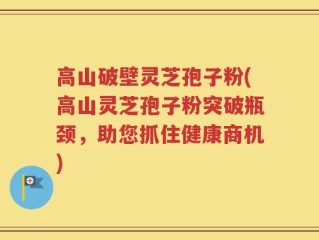 高山破壁灵芝孢子粉(高山灵芝孢子粉突破瓶颈，助您抓住健康商机)