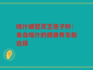 喀什破壁灵芝孢子粉：来自喀什的健康养生新选择