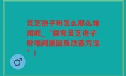 灵芝孢子粉怎么那么难闻呢_“探究灵芝孢子粉难闻原因及改善方法”)