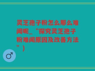 灵芝孢子粉怎么那么难闻呢_“探究灵芝孢子粉难闻原因及改善方法”)