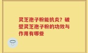 灵芝孢子粉能抗炎？破壁灵芝孢子粉的功效与作用有哪些