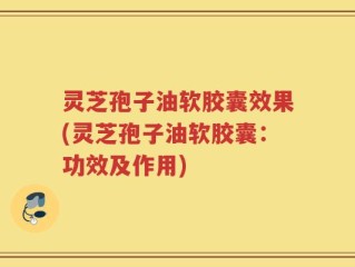 灵芝孢子油软胶囊效果(灵芝孢子油软胶囊：功效及作用)