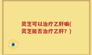 灵芝可以治疗乙肝嘛(灵芝能否治疗乙肝？)