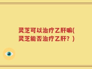 灵芝可以治疗乙肝嘛(灵芝能否治疗乙肝？)