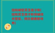 信阳破壁灵芝孢子粉(信阳灵芝孢子粉突破技术壁垒，揭示健康新境界)