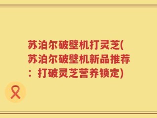 苏泊尔破壁机打灵芝(苏泊尔破壁机新品推荐：打破灵芝营养锁定)