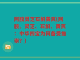 阿胶灵芝石斛黄芪(阿胶、灵芝、石斛、黄芪：中华四宝为何备受推崇？)
