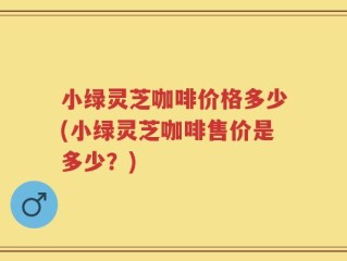 小绿灵芝咖啡价格多少(小绿灵芝咖啡售价是多少？)