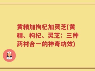 黄精加枸杞加灵芝(黄精、枸杞、灵芝：三种药材合一的神奇功效)