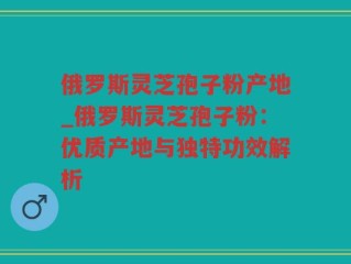 俄罗斯灵芝孢子粉产地_俄罗斯灵芝孢子粉：优质产地与独特功效解析
