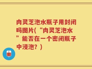 肉灵芝泡水瓶子用封闭吗图片(“肉灵芝泡水”能否在一个密闭瓶子中浸泡？)